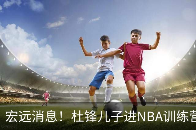 宏远消息！杜锋儿子进NBA训练营 广东新星试训辽宁 王少杰900万买断